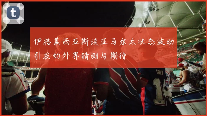 伊格莱西亚斯谈亚马尔太状态波动引发的外界猜测与期待
