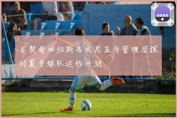 东契奇回归斯洛文尼亚与管理层探讨夏季球队运作计划