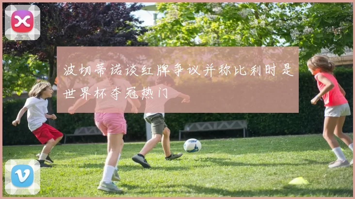 波切蒂诺谈红牌争议并称比利时是世界杯夺冠热门