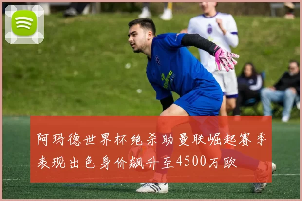 阿玛德世界杯绝杀助曼联崛起赛季表现出色身价飙升至4500万欧