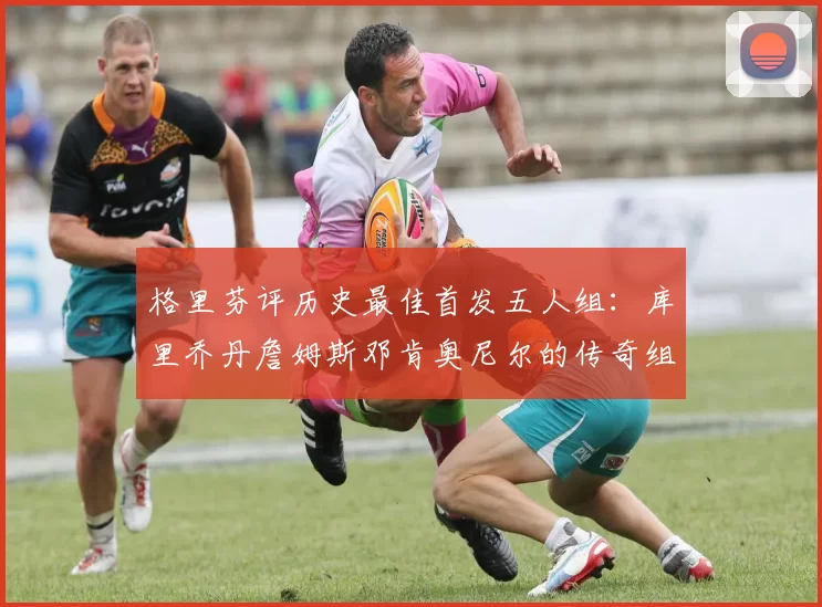 格里芬评历史最佳首发五人组：库里乔丹詹姆斯邓肯奥尼尔的传奇组合