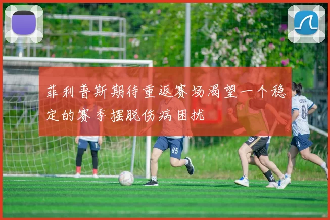 菲利普斯期待重返赛场渴望一个稳定的赛季摆脱伤病困扰
