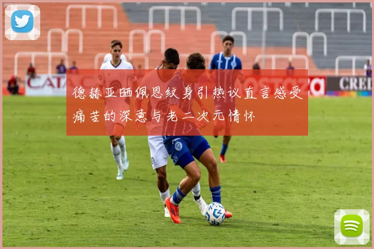 德赫亚晒佩恩纹身引热议直言感受痛苦的深意与老二次元情怀