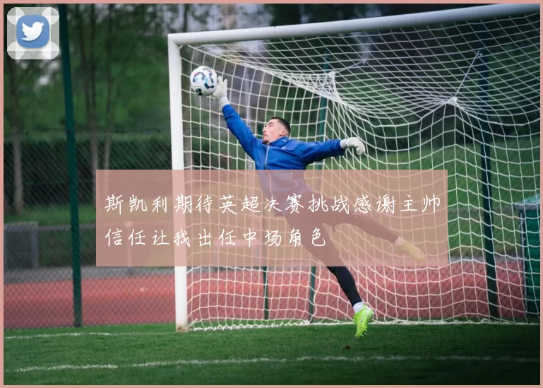 斯凯利期待英超决赛挑战感谢主帅信任让我出任中场角色