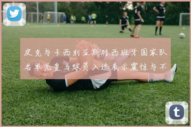 皮克与卡西利亚斯对西班牙国家队名单无皇马球员入选表示震惊与不解