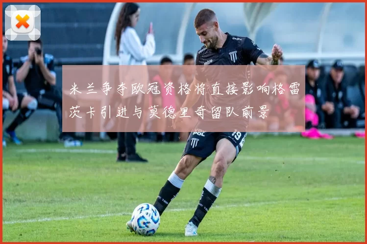 米兰争夺欧冠资格将直接影响格雷茨卡引进与莫德里奇留队前景