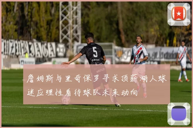 詹姆斯与里奇保罗寻求顶薪湖人球迷应理性看待球队未来动向
