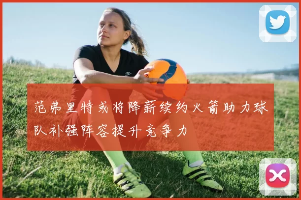 范弗里特或将降薪续约火箭助力球队补强阵容提升竞争力