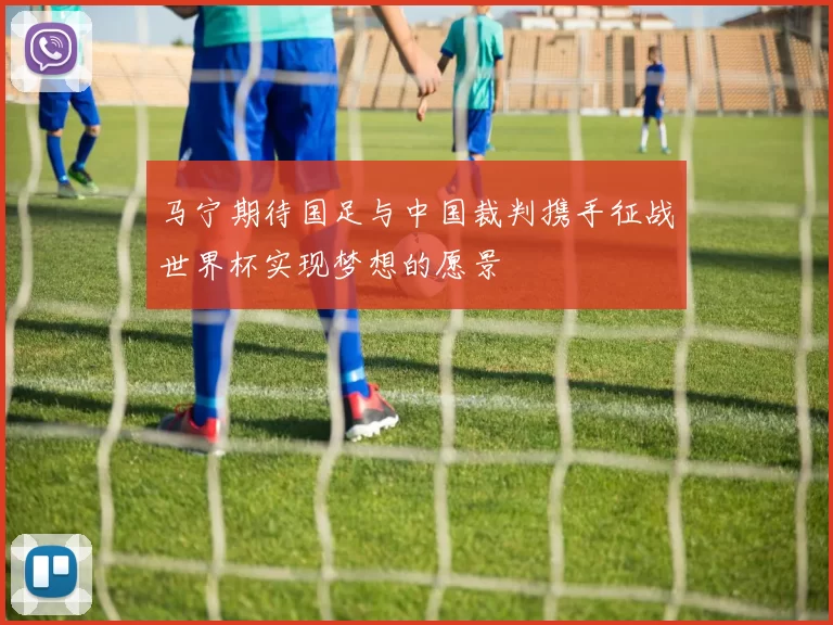 马宁期待国足与中国裁判携手征战世界杯实现梦想的愿景