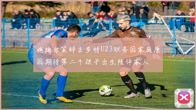 施梅尔策辞去多特U23职务因家庭原因期待第二个孩子出生陪伴家人