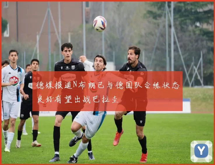 德媒报道N布朗已与德国队合练状态良好有望出战巴拉圭