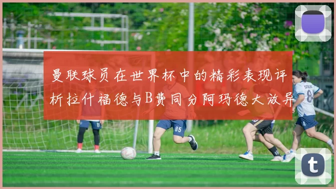 曼联球员在世界杯中的精彩表现评析拉什福德与B费同分阿玛德大放异彩