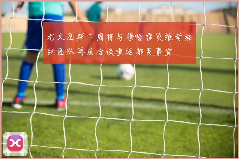 尤文图斯下周将与穆哈雷莫维奇经纪团队再度洽谈重返都灵事宜