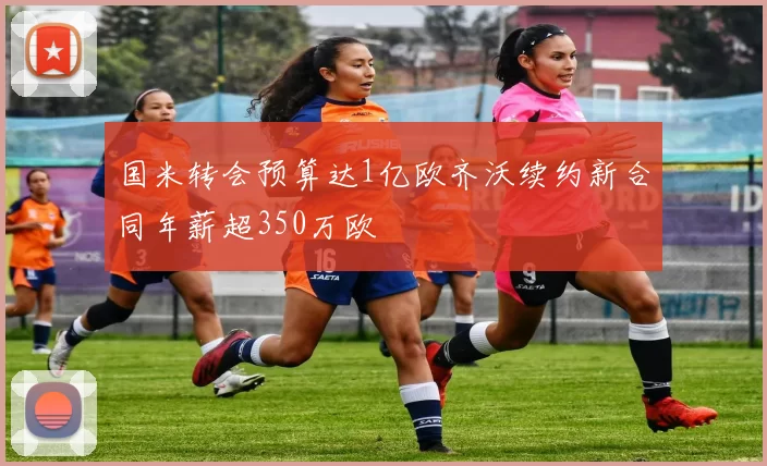 国米转会预算达1亿欧齐沃续约新合同年薪超350万欧