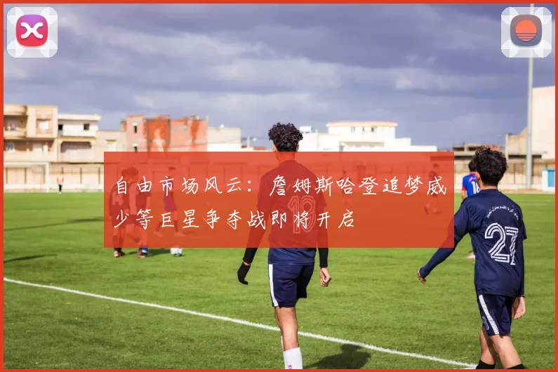自由市场风云：詹姆斯哈登追梦威少等巨星争夺战即将开启