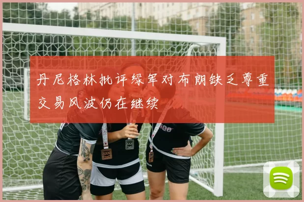 丹尼格林批评绿军对布朗缺乏尊重交易风波仍在继续