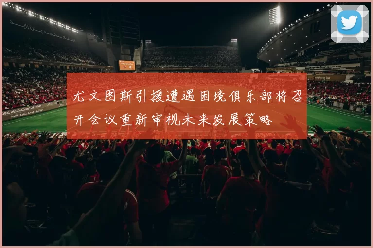 尤文图斯引援遭遇困境俱乐部将召开会议重新审视未来发展策略