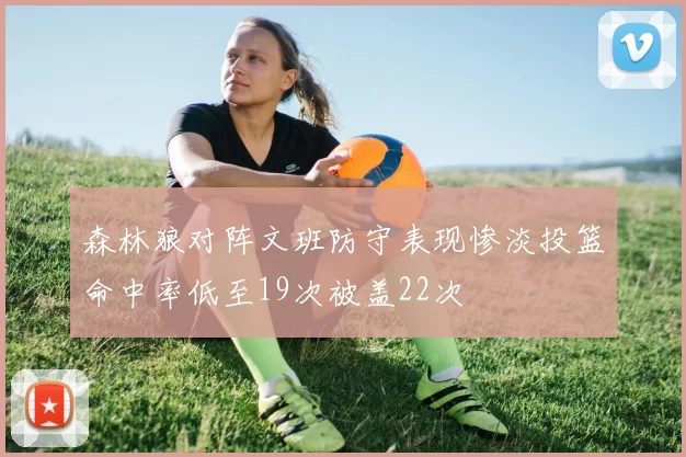森林狼对阵文班防守表现惨淡投篮命中率低至19次被盖22次