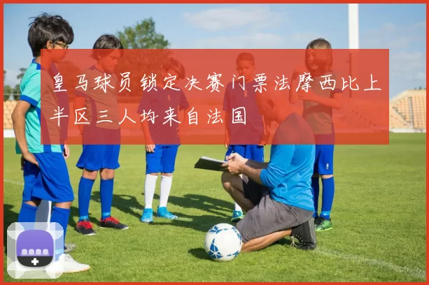 皇马球员锁定决赛门票法摩西比上半区三人均来自法国