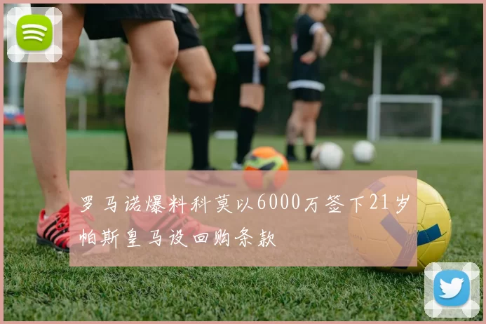 罗马诺爆料科莫以6000万签下21岁帕斯皇马设回购条款