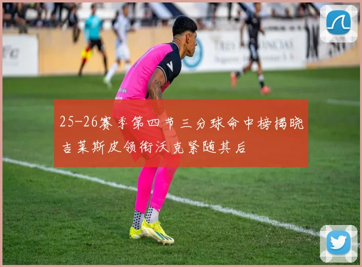 25-26赛季第四节三分球命中榜揭晓吉莱斯皮领衔沃克紧随其后