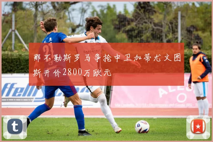 那不勒斯罗马争抢中卫加蒂尤文图斯开价2800万欧元