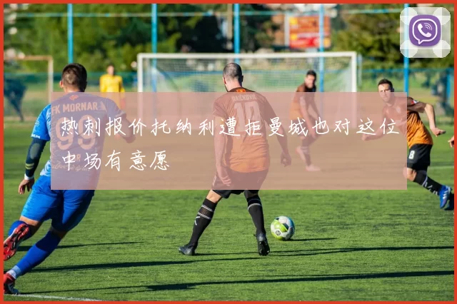 热刺报价托纳利遭拒曼城也对这位中场有意愿